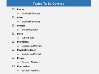 Topics To Be Covered
 Product
o Siddhesh Shetyee
 Price
o Siddhesh Shetyee
 Process
o Mokshit Salian
 Place
o Aditya Iyer
 Promotion
o Ashutosh Athavale
 Physical Evidence
o Ashutosh Athavale
 People
o Satnam Metharu
 Conclusion
o Satnam Metharu
 