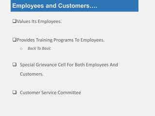 Employees and Customers….
Values Its Employees.
Provides Training Programs To Employees.
o Back To Basic
 Special Grievance Cell For Both Employees And
Customers.
 Customer Service Committee
 