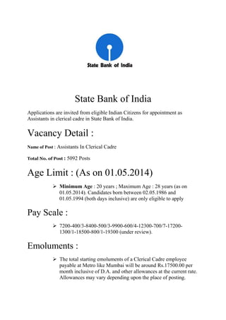 State Bank of India
Applications are invited from eligible Indian Citizens for appointment as
Assistants in clerical cadre in State Bank of India.
Vacancy Detail :
Name of Post : Assistants In Clerical Cadre
Total No. of Post : 5092 Posts
Age Limit : (As on 01.05.2014)
 Minimum Age : 20 years ; Maximum Age : 28 years (as on
01.05.2014). Candidates born between 02.05.1986 and
01.05.1994 (both days inclusive) are only eligible to apply
Pay Scale :
 7200-400/3-8400-500/3-9900-600/4-12300-700/7-17200-
1300/1-18500-800/1-19300 (under review).
Emoluments :
 The total starting emoluments of a Clerical Cadre employee
payable at Metro like Mumbai will be around Rs.17500.00 per
month inclusive of D.A. and other allowances at the current rate.
Allowances may vary depending upon the place of posting.
 