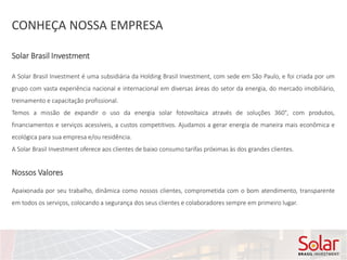 CONHEÇA NOSSA EMPRESA
A Solar Brasil Investment é uma subsidiária da Holding Brasil Investment, com sede em São Paulo, e foi criada por um
grupo com vasta experiência nacional e internacional em diversas áreas do setor da energia, do mercado imobiliário,
treinamento e capacitação profissional.
Temos a missão de expandir o uso da energia solar fotovoltaica através de soluções 360°, com produtos,
financiamentos e serviços acessíveis, a custos competitivos. Ajudamos a gerar energia de maneira mais econômica e
ecológica para sua empresa e/ou residência.
A Solar Brasil Investment oferece aos clientes de baixo consumo tarifas próximas às dos grandes clientes.
Apaixonada por seu trabalho, dinâmica como nossos clientes, comprometida com o bom atendimento, transparente
em todos os serviços, colocando a segurança dos seus clientes e colaboradores sempre em primeiro lugar.
Nossos Valores
Solar Brasil Investment
 