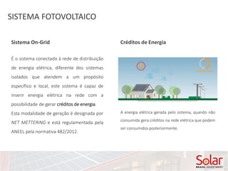 SISTEMA FOTOVOLTAICO
É o sistema conectado à rede de distribuição
de energia elétrica, diferente dos sistemas
isolados que atendem a um propósito
específico e local, este sistema é capaz de
inserir energia elétrica na rede com a
possibilidade de gerar créditos de energia.
Esta modalidade de geração é designada por
NET METTERING e está regulamentada pela
ANEEL pela normativa 482/2012.
Sistema On-Grid Créditos de Energia
A energia elétrica gerada pelo sistema, quando não
consumida gera créditos na rede elétrica que podem
ser consumidos posteriormente.
 
