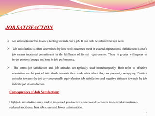 11
JOB SATISFACTION
 Job satisfaction refers to one’s feeling towards one’s job. It can only be inferred but not seen.
 Job satisfaction is often determined by how well outcomes meet or exceed expectations. Satisfaction in one’s
job means increased commitment in the fulfilment of formal requirements. There is greater willingness to
invest personal energy and time in job performance.
 The terms job satisfaction and job attitudes are typically used interchangeably. Both refer to effective
orientation on the part of individuals towards their work roles which they are presently occupying. Positive
attitudes towards the job are conceptually equivalent to job satisfaction and negative attitudes towards the job
indicate job dissatisfaction.
Consequences of Job Satisfaction:
High job-satisfaction may lead to improved productivity, increased turnover, improved attendance,
reduced accidents, less job stress and lower unionisation.
 