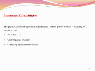 12
Measurement of Job satisfaction
This provides an index of organisational effectiveness. The three primary methods of measuring job
satisfaction are:
 Attitude Surveys
 Observing actual behaviour
 Conducting executive rapport sessions
 