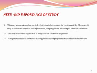 13
NEED AND IMPORTANCE OF STUDY
 This study is undertaken to find out the level of job satisfaction among the employees of SBI. Moreover, this
study is to know the impact of working conditions, company policies and its impact on the job satisfaction.
 This study will help the organisation to design their job satisfaction programme.
 Management can decide whether the existing job satisfaction programme should be continued or revised.
 
