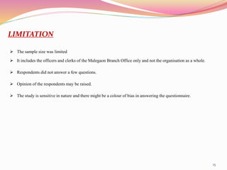 15
LIMITATION
 The sample size was limited
 It includes the officers and clerks of the Malegaon Branch Office only and not the organisation as a whole.
 Respondents did not answer a few questions.
 Opinion of the respondents may be raised.
 The study is sensitive in nature and there might be a colour of bias in answering the questionnaire.
 