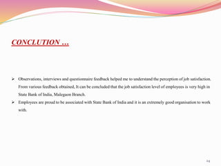24
CONCLUTION …
 Observations, interviews and questionnaire feedback helped me to understand the perception of job satisfaction.
From various feedback obtained, It can be concluded that the job satisfaction level of employees is very high in
State Bank of India, Malegaon Branch.
 Employees are proud to be associated with State Bank of India and it is an extremely good organisation to work
with.
 