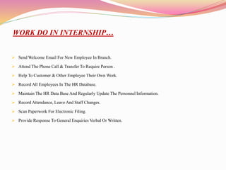 WORK DO IN INTERNSHIP…
 Send Welcome Email For New Employee In Branch.
 Attend The Phone Call & Transfer To Require Person .
 Help To Customer & Other Employee Their Own Work.
 Record All Employees In The HR Database.
 Maintain The HR Data Base And Regularly Update The Personnel Information.
 Record Attendance, Leave And Staff Changes.
 Scan Paperwork For Electronic Filing.
 Provide Response To General Enquiries Verbal Or Written.
 