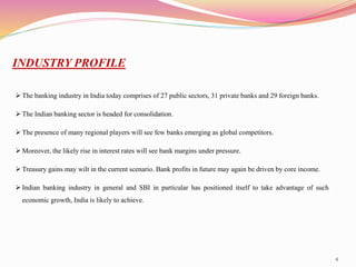 4
INDUSTRY PROFILE
 The banking industry in India today comprises of 27 public sectors, 31 private banks and 29 foreign banks.
 The Indian banking sector is headed for consolidation.
 The presence of many regional players will see few banks emerging as global competitors.
 Moreover, the likely rise in interest rates will see bank margins under pressure.
 Treasury gains may wilt in the current scenario. Bank profits in future may again be driven by core income.
 Indian banking industry in general and SBI in particular has positioned itself to take advantage of such
economic growth, India is likely to achieve.
 