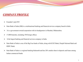 5
COMPANY PROFILE
 Founded 1 july1955
 State Bank of India (SBI) is a multinational banking and financial services company based in India.
 It is a government-owned corporation with its headquarters in Mumbai, Maharashtra.
 17,000 branches, including 190 foreign offices
 It the largest banking and financial services company in India
 State Bank of India is one of the Big Four banks of India, along with ICICI Bank, Punjab National Bank and
HDFC Bank.
 State Bank of India is a regional banking behemoth and has 20% market share in deposits and loans among
Indian commercial banks
 