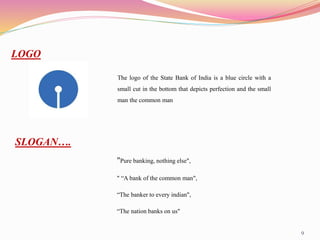 9
LOGO
The logo of the State Bank of India is a blue circle with a
small cut in the bottom that depicts perfection and the small
man the common man
"Pure banking, nothing else",
" “A bank of the common man",
“The banker to every indian",
“The nation banks on us"
SLOGAN….
 