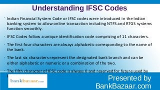 Understanding IFSC Codes
•
Indian Financial System Code or IFSC codes were introduced in the Indian
banking system to allow online transaction including NTFS and RTGS systems
function smoothly.
•
IFSC Codes follow a unique identification code comprising of 11 characters.
•
The first four characters are always alphabetic corresponding to the name of
the bank.
•
The last six characters represent the designated bank branch and can be
either alphabetic or numeric or a combination of the two.
•
The fifth character of IFSC code is always 0 and reserved for future used by
RBI.
Presented by
BankBazaar.com
 