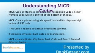 Understanding MICR
Codes•
MICR Code or Magnetic Ink Character Recognition Code is 6 digit
Numeric Code which is printed at the bottom of cheque.
•
MICR Code is printed using a Magnetic Ink and it is displayed right
beside of IFSC code.
•
This Code is readed by Cheque Processing Systems.
•
It indicates city code, bank code and branch code.
•
MICR codes indicates City Code, Bank Code and Branch Code of
different banks.
Presented by
 