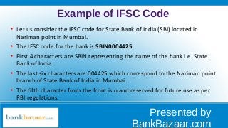 Example of IFSC Code

Let us consider the IFSC code for State Bank of India (SBI) located in
Nariman point in Mumbai.

The IFSC code for the bank is SBIN0004425.

First 4 characters are SBIN representing the name of the bank i.e. State
Bank of India.

The last six characters are 004425 which correspond to the Nariman point
branch of State Bank of India in Mumbai.

The fifth character from the front is o and reserved for future use as per
RBI regulations.
Presented by
BankBazaar.com
 