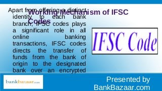 Working Mechanism of IFSC
Codes
Apart from offering a distinct
identity to each bank
branch, IFSC codes plays
a significant role in all
online banking
transactions, IFSC codes
directs the transfer of
funds from the bank of
origin to the designated
bank over an encrypted
system. Presented by
BankBazaar.com
 