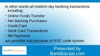 Presented by
BankBazaar.com
In other words all modern day banking transactions
including:

Online Funds Transfer

Net Banking Purchases

Credit Card

Debit Card Transactions

Bill Payments
are possible only because of IFSC code system.
 