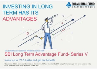 INVESTING IN LONG
TERM HAS ITS
ADVANTAGES
Invest up to ₹1.5 Lakhs and get tax benefits
*Data source: BSE Ltd. (www.bseindia.com) as on December31, 2007 and December 29, 2007. Past performance may or may not be sustained in the
future. "Deduction under 80C of the Income Tax Act, 1961.
SBI Long Term Advantage Fund- Series V
Tax benefits and potential Wealth Creation with
 