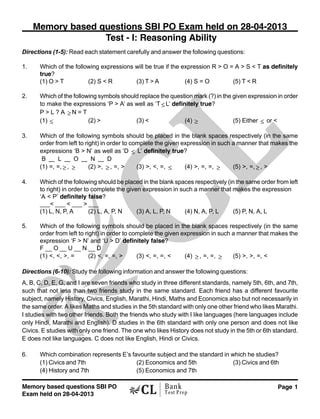 Memory based questions SBI PO
Exam held on 28-04-2013
Page 1Bank
Test Prep
Directions (1-5): Read each statement carefully and answer the following questions:
1. Which of the following expressions will be true if the expression R > O = A > S < T as definitely
true?
(1) O > T (2) S < R (3) T > A (4) S = O (5) T < R
2. Which of the following symbols should replace the question mark (?) in the given expression in order
to make the expressions ‘P > A’ as well as ‘T ≤ L’ definitely true?
P > L ? A ≥ N = T
(1) ≤ (2) > (3) < (4) ≥ (5) Either ≤ or <
3. Which of the following symbols should be placed in the blank spaces respectively (in the same
order from left to right) in order to complete the given expression in such a manner that makes the
expressions ‘B > N’ as well as ‘D ≤ L’ definitely true?
B — L — O — N — D
(1) =, =, ≥ , ≥ (2) >, ≥ , =, > (3) >, <, =, ≤ (4) >, =, =, ≥ (5) >, =, ≥ , >
4. Which of the following should be placed in the blank spaces respectively (in the same order from left
to right) in order to complete the given expression in such a manner that makes the expression
‘A < P’ definitely false?
___< ___ < ___ > ___
(1) L, N, P, A (2) L, A, P, N (3) A, L, P, N (4) N, A, P, L (5) P, N, A, L
5. Which of the following symbols should be placed in the blank spaces respectively (in the same
order from left to right) in order to complete the given expression in such a manner that makes the
expression ‘F > N’ and ‘U > D’ definitely false?
F __ O __ U __ N __ D
(1) <, <, >, = (2) <, =, =, > (3) <, =, =, < (4) ≥ , =, =, ≥ (5) >, >, =, <
Directions (6-10): Study the following information and answer the following questions:
A, B, C, D, E, G, and I are seven friends who study in three different standards, namely 5th, 6th, and 7th,
such that not less than two friends study in the same standard. Each friend has a different favourite
subject, namely History, Civics, English, Marathi, Hindi, Maths and Economics also but not necessarily in
the same order. A likes Maths and studies in the 5th standard with only one other friend who likes Marathi.
I studies with two other friends. Both the friends who study with I like languages (here languages include
only Hindi, Marathi and English). D studies in the 6th standard with only one person and does not like
Civics. E studies with only one friend. The one who likes History does not study in the 5th or 6th standard.
E does not like languages. C does not like English, Hindi or Civics.
6. Which combination represents E’s favourite subject and the standard in which he studies?
(1) Civics and 7th (2) Economics and 5th (3) Civics and 6th
(4) History and 7th (5) Economics and 7th
Memory based questions SBI PO Exam held on 28-04-2013
Test - I: Reasoning Ability
 