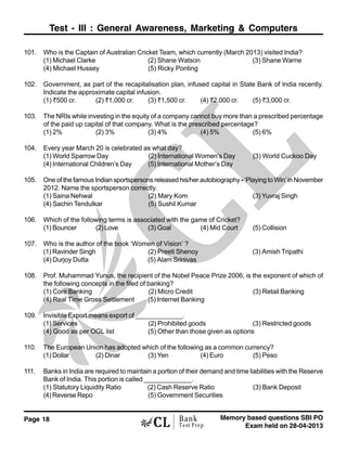 Page 18 Memory based questions SBI PO
Exam held on 28-04-2013
Bank
Test Prep
Test - III : General Awareness, Marketing & Computers
101. Who is the Captain of Australian Cricket Team, which currently (March 2013) visited India?
(1) Michael Clarke (2) Shane Watson (3) Shane Warne
(4) Michael Hussey (5) Ricky Ponting
102. Government, as part of the recapitalisation plan, infused capital in State Bank of India recently.
Indicate the approximate capital infusion.
(1) <500 cr. (2) <1,000 cr. (3) <1,500 cr. (4) <2,000 cr. (5) <3,000 cr.
103. The NRIs while investing in the equity of a company cannot buy more than a prescribed percentage
of the paid up capital of that company. What is the prescribed percentage?
(1) 2% (2) 3% (3) 4% (4) 5% (5) 6%
104. Every year March 20 is celebrated as what day?
(1) World Sparrow Day (2) International Women’s Day (3) World Cuckoo Day
(4) International Children’s Day (5) International Mother’s Day
105. One of the famous Indian sportspersons released his/her autobiography - ‘Playing to Win’ in November
2012. Name the sportsperson correctly.
(1) Saina Nehwal (2) Mary Kom (3) Yuvraj Singh
(4) Sachin Tendulkar (5) Sushil Kumar
106. Which of the following terms is associated with the game of Cricket?
(1) Bouncer (2)Love (3) Goal (4) Mid Court (5) Collision
107. Who is the author of the book ‘Women of Vision’ ?
(1) Ravinder Singh (2) Preeti Shenoy (3) Amish Tripathi
(4) Durjoy Dutta (5) Alam Srinivas
108. Prof. Muhammad Yunus, the recipient of the Nobel Peace Prize 2006, is the exponent of which of
the following concepts in the filed of banking?
(1) Core Banking (2) Micro Credit (3) Retail Banking
(4) Real Time Gross Settlement (5) Internet Banking
109. Invisible Export means export of _____________.
(1) Services (2) Prohibited goods (3) Restricted goods
(4) Good as per OGL list (5) Other than those given as options
110. The European Union has adopted which of the following as a common currency?
(1) Dollar (2) Dinar (3) Yen (4) Euro (5) Peso
111. Banks in India are required to maintain a portion of their demand and time liabilities with the Reserve
Bank of India. This portion is called _____________.
(1) Statutory Liquidity Ratio (2) Cash Reserve Ratio (3) Bank Deposit
(4) Reverse Repo (5) Government Securities
 