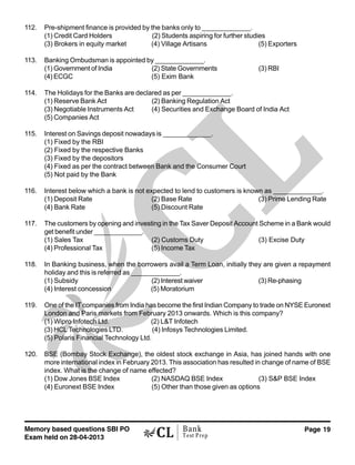 Memory based questions SBI PO
Exam held on 28-04-2013
Page 19Bank
Test Prep
112. Pre-shipment finance is provided by the banks only to _____________.
(1) Credit Card Holders (2) Students aspiring for further studies
(3) Brokers in equity market (4) Village Artisans (5) Exporters
113. Banking Ombudsman is appointed by _____________.
(1) Government of India (2) State Governments (3) RBI
(4) ECGC (5) Exim Bank
114. The Holidays for the Banks are declared as per _____________.
(1) Reserve Bank Act (2) Banking Regulation Act
(3) Negotiable Instruments Act (4) Securities and Exchange Board of India Act
(5) Companies Act
115. Interest on Savings deposit nowadays is _____________.
(1) Fixed by the RBI
(2) Fixed by the respective Banks
(3) Fixed by the depositors
(4) Fixed as per the contract between Bank and the Consumer Court
(5) Not paid by the Bank
116. Interest below which a bank is not expected to lend to customers is known as _____________.
(1) Deposit Rate (2) Base Rate (3) Prime Lending Rate
(4) Bank Rate (5) Discount Rate
117. The customers by opening and investing in the Tax Saver Deposit Account Scheme in a Bank would
get benefit under _____________.
(1) Sales Tax (2) Customs Duty (3) Excise Duty
(4) Professional Tax (5) Income Tax
118. In Banking business, when the borrowers avail a Term Loan, initially they are given a repayment
holiday and this is referred as _____________.
(1) Subsidy (2) Interest waiver (3) Re-phasing
(4) Interest concession (5) Moratorium
119. One of the IT companies from India has become the first Indian Company to trade on NYSE Euronext
London and Paris markets from February 2013 onwards. Which is this company?
(1) Wipro Infotech Ltd. (2) L&T Infotech
(3) HCL Technologies LTD. (4) Infosys Technologies Limited.
(5) Polaris Financial Technology Ltd.
120. BSE (Bombay Stock Exchange), the oldest stock exchange in Asia, has joined hands with one
more international index in February 2013. This association has resulted in change of name of BSE
index. What is the change of name effected?
(1) Dow Jones BSE Index (2) NASDAQ BSE Index (3) S&P BSE Index
(4) Euronext BSE Index (5) Other than those given as options
 