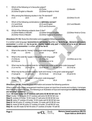 Page 2 Memory based questions SBI PO
Exam held on 28-04-2013
Bank
Test Prep
7. Which of the following is I’s favourite subject?
(1) History (2) Civics (3) Marathi
(4) Either English or Marathi (5) Either English or Hindi
8. Who among the following studies in the 7th standard?
(1) G (2) C (3) E (4) D (5) Either D or B
9. Which of the following combinations is definitely correct?
(1) I and Hindi (2) G and English (3) C and Marathi
(4) B and Hindi (5) E and Economics
10. Which of the following subjects does G like?
(1) Either Maths or Marathi (2) Either Hindi or English (3) Either Hindi or Civics
(4) Either Hindi or Marathi (5) Either Civics or Economics
Directions (11-15): Study the information and answer the following questions:
In a certain code language ‘economics is not money’ is written as ‘ka la ho ga’, ‘demand and supply
economics’ is written as ‘mo ta pa ka’, ‘money makes only part’ is written as ‘zi la ne ki’ ‘demand
makes supply economics’ is written as ‘zi mo ka ta’.
11. What is the code for ‘money’ in the given code language?
(1) ga (2) mo (3) pa (4) ta (5) la
12. What is the code for ‘supply’ in the given code language?
(1) Only ta (2) Only mo (3) Either pa or mo
(4) Only pa (5) Either mo or ta
13. What may be the possible code for ‘demand only more’ in the given code language?
(1) xi ne mo (2) mo zi ne (3) ki ne mo (4) mo zi ki (5) xi ka ta
14. What may be the possible code for ‘work and money’ in the given code language?
(1) pa ga la (2) pa la tu (3) mo la pa (4) tu la ga (5) pa la ne
15. What is the code for ‘makes’ in the given code language?
(1) mo (2) pa (3) ne (4) zi (5) ho
Directions (16-20): Study the given information and answer the following questions:
When a word and number arrangement machine is given an input line of words and numbers, it arranges
them following a particular rule. The following is an illustration of input and rearrangement (All the numbers
are two-digit numbers).
Input: 40 made butter 23 37 cookies salt extra 52 86 92 fell now 19
Step I: butter 19 40 made 23 37 cookies salt extra 52 86 92 fell now
Step II: cookies 23 butter 19 40 made 37 salt extra 52 86 92 fell now
Step III: extra 37 cookies 23 butter 19 40 made salt 52 86 92 fell now.
Step IV: fell 40 extra 37 cookies 23 butter 19 made salt 52 86 92 now.
Step V: made 52 fell 40 extra 37 cookies 23 butter 19 salt 86 92 now.
Step VI: now 86 made 52 fell 40 extra 37 cookies 23 butter 19 salt 92
 