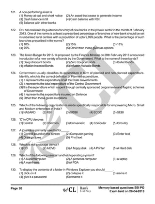 Page 20 Memory based questions SBI PO
Exam held on 28-04-2013
Bank
Test Prep
121. A non-performing asset is
(1) Money at call and short notice (2) An asset that cease to generate income
(3) Cash balance in till (4) Cash balance with RBI
(5) Balance with other banks
122. RBI has released its guidelines for entry of new banks in the private sector in the month of February
2013. One of the norms is at least a prescribed percentage of branches of new bank should be set
in unbanked rural centres with a population of upto 9,999 people. What is the percentage of such
branches prescribed in the norms?
(1) 10% (2) 15% (3) 18%
(4) 25% (5) Other than those given as options
123. The Union Budget for 2013-14 proposed by the Finance Minister on 28th February 2013 announced
introduction of a new variety of bonds by the Government. What is the name of these bonds?
(1) Deep discount bonds (2) Zero Coupon bonds (3) Bullet Bonds
(4) Inflation Indexed Bonds (5) Inflation Variable Bonds
124. Government usually classifies its expenditure in term of planned and non-planned expenditure.
Identify, which is the correct definition of Planned expenditure.
(1) It represents the expenditure of all the State Governments
(2) It represents the total expenditure of the Central Government
(3) It is the expenditure which is spent through centrally sponsored programmes and flagship schemes
of Government
(4) It represents the expenditure incurred on Defence
(5) Other than those given as options
125. Which of the following organization is made specifically responsible for empowering Micro, Small
and Medium enterprises in India?
(1) NABARD (2) RBI (3) SIDBI (4) ECGC (5) SEBI
126. ‘C’ in CPU denotes______
(1) Central (2) Common (3) Convenient (4) Computer (5) Circuitry
127. A joystick is primarily used to/for_____
(1) Control sound on the screen (2) Computer gaming (3) Enter text
(4) Draw pictures (5) Print text
128. Which is not a storage device?
(1) CD (2) A DVD (3) A floppy disk (4) A Printer (5) A Hard disk
129. Which of the following uses a handheld operating system?
(1) A Supercomputer (2) A personal computer (3) A laptop
(4) A mainframe (5) A PDA
130. To display the contents of a folder in Windows Explorer you should_____.
(1) click on it (2) collapse it (3) name it
(4) give it a password (5) rename it
 