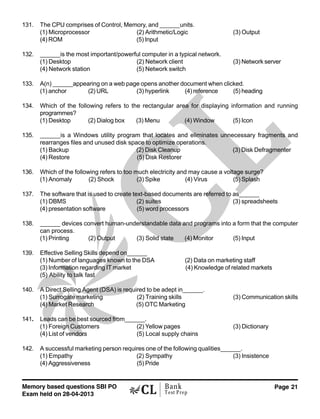 Memory based questions SBI PO
Exam held on 28-04-2013
Page 21Bank
Test Prep
131. The CPU comprises of Control, Memory, and ______units.
(1) Microprocessor (2) Arithmetic/Logic (3) Output
(4) ROM (5) Input
132. ______is the most important/powerful computer in a typical network.
(1) Desktop (2) Network client (3) Network server
(4) Network station (5) Network switch
133. A(n) ______appearing on a web page opens another document when clicked.
(1) anchor (2) URL (3) hyperlink (4) reference (5) heading
134. Which of the following refers to the rectangular area for displaying information and running
programmes?
(1) Desktop (2) Dialog box (3) Menu (4) Window (5) Icon
135. ______is a Windows utility program that locates and eliminates unnecessary fragments and
rearranges files and unused disk space to optimize operations.
(1) Backup (2) Disk Cleanup (3) Disk Defragmenter
(4) Restore (5) Disk Restorer
136. Which of the following refers to too much electricity and may cause a voltage surge?
(1) Anomaly (2) Shock (3) Spike (4) Virus (5) Splash
137. The software that is used to create text-based documents are referred to as______
(1) DBMS (2) suites (3) spreadsheets
(4) presentation software (5) word processors
138. ______ devices convert human-understandable data and programs into a form that the computer
can process.
(1) Printing (2) Output (3) Solid state (4) Monitor (5) Input
139. Effective Selling Skills depend on______
(1) Number of languages known to the DSA (2) Data on marketing staff
(3) Information regarding IT market (4) Knowledge of related markets
(5) Ability to talk fast
140. A Direct Selling Agent (DSA) is required to be adept in______.
(1) Surrogate marketing (2) Training skills (3) Communication skills
(4) Market Research (5) OTC Marketing
141. Leads can be best sourced from______.
(1) Foreign Customers (2) Yellow pages (3) Dictionary
(4) List of vendors (5) Local supply chains
142. A successful marketing person requires one of the following qualities______.
(1) Empathy (2) Sympathy (3) Insistence
(4) Aggressiveness (5) Pride
 