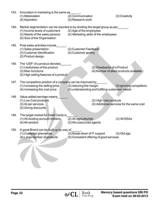 Page 22 Memory based questions SBI PO
Exam held on 28-04-2013
Bank
Test Prep
143. Innovation in marketing is the same as______.
(1) Abbreviation (2) Communication (3) Creativity
(4) Aspiration (5) Research work
144. Market segmentation can be resorted to by dividing the target group as per______.
(1) Income levels of customers (2) Age of the employees
(3) Needs of the sales persons (4) Marketing skills of the employees
(5) Size of the Organisation
145. Post-sales activities include______.
(1) Sales presentation (2) Customer Feedback
(3) Customer identification (4) Customer apathy
(5) Product design
146. The ‘USP’ of a product denotes______.
(1) Usefulness of the product (2) Drawbacks of a Product
(3) Main functions (4) Number of allied products available
(5) High selling features of a product
147. The competitive position of a company can be improved by______.
(1) increasing the selling price (2) reducing the margin (3) ignoring competitors
(4) increasing the cost price (5) understanding and fulfilling customers’ needs
148. Value-added services means______.
(1) Low Cost products (2) High cost products
(3) At par services (4) Additional services for the same cost
(5) Giving discounts
149. The target market for Debit Cards is______.
(1) All existing account-holders (2) All agriculturists (3) All DSAs
(4) All vendors (5) All outsourced agents
150. A good Brand can be built up by way of______.
(1) Customer grievances (2) Break-down of IT support (3) Old age
(4) Large number of products (5) Consistent offering of good services
 