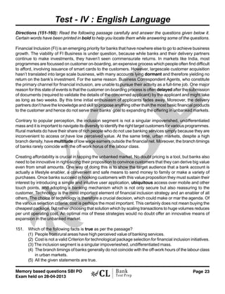 Memory based questions SBI PO
Exam held on 28-04-2013
Page 23Bank
Test Prep
Test - IV : English Language
Directions (151-160): Read the following passage carefully and answer the questions given below it.
Certain words have been printed in bold to help you locate them while answering some of the questions.
Financial Inclusion (FI) is an emerging priority for banks that have nowhere else to go to achieve business
growth. The viability of FI Business is under question, because while banks and their delivery partners
continue to make investments, they haven’t seen commensurate returns. In markets like India, most
programmes are focussed on customer on-boarding, an expensive process which people often find difficult
to afford, involving issuance of smart cards to the customers. However, largescale customer acquisition
hasn’t translated into large scale business, with many accounts lying dormant and therefore yielding no
return on the bank’s investment. For the same reason. Business Correspondent Agents, who constitute
the primary channel for financial inclusion, are unable to pursue their activity as a full-time job. One major
reason for this state of events is that the customer on-boarding process is often delayed after the submission
of documents (required to validate the details of the concerned applicant) by the applicant and might take
as long as two weeks. By this time initial enthusiasm of applicants fades away. Moreover, the delivery
partners don’t have the knowledge and skill to propose anything other than the most basic financial products
to the customer and hence do not serve their banks’ goal to expanding the offering in unbanked markets.
Contrary to popular perception, the inclusion segment is not a singular impoverished, undifferentiated
mass and it is important to navigate its diversity to identify the right target customers for various programmes.
Rural markets do have their share of rich people who do not use banking services simply because they are
inconvenient to access or have low perceived value. At the same time, urban markets, despite a high
branch density, have multitude of low wage earners outside the financial net. Moreover, the branch timings
of banks rarely coincide with the off-work horus of the labour class.
Creating affordability is crucial in tapping the unbanked market. No doubt pricing is a tool, but banks also
need to be innovative in right-sizing their proposition to convince customers that they can derive big value
even from small amounts. One way of doing this is to show the target audience that a bank account is
actually a lifestyle enabler, a convenient and safe means to send money to family or make a variety of
purchases. Once banks succeed in hooking customers with this value proposition they must sustain their
interest by introducing a simple and intuitive user application, ubiquitous access over mobile and other
touch points, and adopting a banking mechanism which is not only secure but also reassuring to the
customer. Technology is the most important element of financial inclusion strategy and an enabler of all
others. The choice of technology is therefore a crucial decision, which could make or mar the agenda. Of
the various selection criteria, cost is perhaps the most important. This certainly does not mean buying the
cheapest package, but rather choosing that solution which by scaling transactions to huge volumes reduces
per unit operating cost. An optimal mix of these strategies would no doubt offer an innovative means of
expansion in the unbanked market.
151. Which of the following facts is true as per the passage?
(1) People from rural areas have high perceived value of banking services.
(2) Cost is not a valid Criterion for technological package selection for financial inclusion initiatives.
(3) The inclusion segment is a singular impoverieshed, undifferentiated mass.
(4) The branch timings of banks generally do not coincide with the off-work hours of the labour class
in urban markets.
(5) All the given statements are true.
 