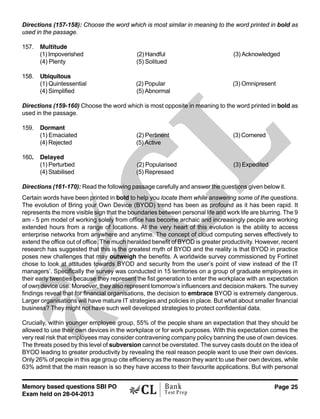 Memory based questions SBI PO
Exam held on 28-04-2013
Page 25Bank
Test Prep
Directions (157-158): Choose the word which is most similar in meaning to the word printed in bold as
used in the passage.
157. Multitude
(1) Impoverished (2) Handful (3) Acknowledged
(4) Plenty (5) Solitued
158. Ubiquitous
(1) Quintessential (2) Popular (3) Omnipresent
(4) Simplified (5) Abnormal
Directions (159-160) Choose the word which is most opposite in meaning to the word printed in bold as
used in the passage.
159. Dormant
(1) Emaciated (2) Pertinent (3) Cornered
(4) Rejected (5) Active
160. Delayed
(1) Perturbed (2) Popularised (3) Expedited
(4) Stabilised (5) Repressed
Directions (161-170): Read the following passage carefully and answer the questions given below it.
Certain words have been printed in bold to help you locate them while answering some of the questions.
The evolution of Bring your Own Device (BYOD) trend has been as profound as it has been rapid. It
represents the more visible sign that the boundaries between personal life and work life are blurring. The 9
am - 5 pm model of working solely from office has become archaic and increasingly people are working
extended hours from a range of locations. At the very heart of this evolution is the ability to access
enterprise networks from anywhere and anytime. The concept of cloud computing serves effectively to
extend the office out of office. The much heralded benefit of BYOD is greater productivity. However, recent
research has suggested that this is the greatest myth of BYOD and the reality is that BYOD in practice
poses new challenges that may outweigh the benefits. A worldwide survey commissioned by Fortinet
chose to look at attitudes towards BYOD and security from the user’s point of view instead of the IT
managers’. Specifically the survey was conducted in 15 territories on a group of graduate employees in
their early twenties because they represent the fist generation to enter the workplace with an expectation
of own device use. Moreover, they also represent tomorrow’s influencers and decision makers. The survey
findings reveal that for financial organisations, the decision to embrace BYOD is extremely dangerous.
Larger organisations will have mature IT strategies and policies in place. But what about smaller financial
business? They might not have such well developed strategies to protect confidential data.
Crucially, within younger employee group, 55% of the people share an expectation that they should be
allowed to use their own devices in the workplace or for work purposes. With this expectation comes the
very real risk that employees may consider contravening company policy banning the use of own devices.
The threats posed by this level of subversion cannot be overstated. The survey casts doubt on the idea of
BYOD leading to greater productivity by revealing the real reason people want to use their own devices.
Only 26% of people in this age group cite efficiency as the reason they want to use their own devices, while
63% admit that the main reason is so they have access to their favourite applications. But with personal
 