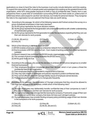 Page 26 Memory based questions SBI PO
Exam held on 28-04-2013
Bank
Test Prep
applications so close to hand the risks to the business must surely include distraction and time wasting.
To support this assumption 46% of people poled acknowledged time wasting as the greatest threat to the
organisation, while 42% citing greater exposure to theft or loss of confidential data. Clearly, from a user
perspective there is great deal of contradiction surroundnig BYOD and there exists an undercurrent of
selfishness where users expect to use their own devices, but mostly for personal interest. They recognise
the risks to the organisation but are adamant that those risks are worth taking.
161. According to the passage, for which of the following reasons did Fortinet conduct the survey on a
group of graduate employees in their early twenties?
(A) As this group represents the future decision makers.
(B) As this group represents the first generation who entered the workforce with a better understanding
of sophisticated gadgets.
(C) As this group represents the first generation to enter the workplace expecting that they can use
their own devices for work purpose.
(1) All (A), (B) and (c) (2) Only (C) (3) Both (A) and (C)
(4) Only (A) (5) Only (B)
162. Which of the following is not true about BYOD?
(1) BYOD enables employees to access enterprise network from anywhere and anytime.
(2) Due to evolution of BYOD trend the 9 am - 5 pm model of working solely from office has become
outdated.
(3) Recent research has confirmed that BYOD boosts organisational productivity.
(4) The concept of cloud computing facilitates the BYOD trend.
(5) All the given facts are true
163. According to the passage, why would the decision to embrace BYOD prove dangerous to smaller
financial businesses?
(1) Their employers have poor knowledge about their devices, which in turn poses a threat the
confidential data of the organisation.
(2) Their employees are more vulnerable to misplacement of devices.
(3) They may lack mature IT strategies and policies required to protect confidential data.
(4) They cannot afford to deal with damage liability issues of employee-owned devices.
(5) Their employees have a tendency to change jobs frequently.
164. According to the passage, the expectation of Younger employees that they should be allowed to
use their own devices in the workplace, entails which of the following risks?
(A) Younger employees may deliberately transfer confidential data of their companies to rivals if
they are not allowed to use their own devices for work purpose.
(B) Younger employees may strongly feel like leaving the company if it prevents usage of their own
device and join some other company that does not have such stringent policies.
(C) Younger employees may consider flouting company policy prohibiting usage of their own devices
in the workplace or for work purposes.
(1) Only (C) (2) Only (B) (3) Both (A), (C)
(4) Only (A) (5) All (A), (B) and (C)
 