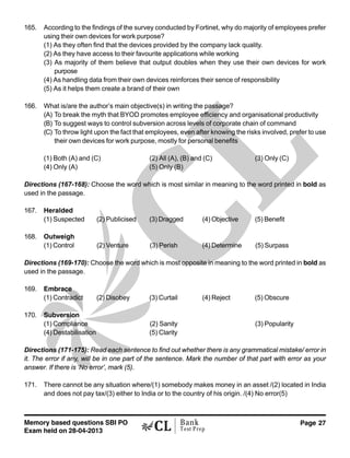 Memory based questions SBI PO
Exam held on 28-04-2013
Page 27Bank
Test Prep
165. According to the findings of the survey conducted by Fortinet, why do majority of employees prefer
using their own devices for work purpose?
(1) As they often find that the devices provided by the company lack quality.
(2) As they have access to their favourite applications while working
(3) As majority of them believe that output doubles when they use their own devices for work
purpose
(4) As handling data from their own devices reinforces their sence of responsibility
(5) As it helps them create a brand of their own
166. What is/are the author’s main objective(s) in writing the passage?
(A) To break the myth that BYOD promotes employee efficiency and organisational productivity
(B) To suggest ways to control subversion across levels of corporate chain of command
(C) To throw light upon the fact that employees, even after knowing the risks involved, prefer to use
their own devices for work purpose, mostly for personal benefits
(1) Both (A) and (C) (2) All (A), (B) and (C) (3) Only (C)
(4) Only (A) (5) Only (B)
Directions (167-168): Choose the word which is most similar in meaning to the word printed in bold as
used in the passage.
167. Heralded
(1) Suspected (2) Publicised (3) Dragged (4) Objective (5) Benefit
168. Outweigh
(1) Control (2) Venture (3) Perish (4) Determine (5) Surpass
Directions (169-170): Choose the word which is most opposite in meaning to the word printed in bold as
used in the passage.
169. Embrace
(1) Contradict (2) Disobey (3) Curtail (4) Reject (5) Obscure
170. Subversion
(1) Compliance (2) Sanity (3) Popularity
(4) Destabilisation (5) Clarity
Directions (171-175): Read each sentence to find out whether there is any grammatical mistake/ error in
it. The error if any, will be in one part of the sentence. Mark the number of that part with error as your
answer. If there is ‘No error’, mark (5).
171. There cannot be any situation where/(1) somebody makes money in an asset /(2) located in India
and does not pay tax/(3) either to India or to the country of his origin. /(4) No error(5)
 