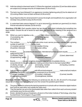 Page 28 Memory based questions SBI PO
Exam held on 28-04-2013
Bank
Test Prep
172. India has entered a downward spiral /(1) Where the organised, productive /(2) and law abide sectors
are subject to/(3) savage amounts of multiple taxes./(4) No error(5)
173. The bank may have followed/(1) an aggressive monetary tightening policy/(2) but its stated aim of
/(3) curbing inflation have not been achieved./(4) No error(5)
174. Equal Opportunities for advancement/(1) across the length and breadth/(2) of an organisation will
/(3) keep many problems away./(4) No error(5)
175. A customised data science degree/(1) is yet to become/(2) a standard pro gramme/(3) to India’s
Premier educational institutes./(4) No error(5)
Directions (176-180): Each question below has two blanks, each blank indicating that something has
been omitted. Choose the set of words for each blank that best fits the meaning of the sentence as a
whole.
176. Wtheh you want to digitalise a city ________ with millions, you don’t bet ________ the odds.
(1) proceeding, into (2) teeming, against (3) undergoing, adhere
(4) dangling, for (5) falling, above
177. The numbers ________ by the legitimate online music service providers indicate that a growing
number of users are ________ to buy music.
(1) morphed, ignoring (2) labelled, thriving (3) figured, fanatic
(4) painted, interested (5) touted, willing
178. If India is ________ on protecting its resources, international business appears equally ________ to
safeguard its profit.
(1) dreaded, fragile (2) stubborn, weak (3) bent, determined
(4) approaching, settled (5) obsessed, prepared
179. Brands ________ decision-simplicity strategies make full use of available informa ________where
consumers are no the path of decision making and direct them to the best market offers.
(1) diluting, divulge (2) tempting, maintain (3) imputing, overdrive
(4) pursuing, assess (5) employing, trust
180. Lack of financing options, ________ with HR and technological ________, make small and medium
enterprises sector the most vulnerable component of our economy.
(1) except, loophole (2) coupled, challenges (3) armed, benefits
(4) registered, strategies (5) strengthened, facilities
Directions (181-185): Rearrange the following six sentences (A), (B), (C), (D), (E) and (F) in the proper
sequence to form a meaningful paragraph and; then answer the questions given below.
(A) The group desired to enhance the learning experience in schools with an interactive digital medium
that could be used within and outside the class-room.
(B) Then the teacher can act on the downloaded data rather than collect it from each and every student
and thereby save his time and effort.
(C) Edutor, decided the group of engineers, all alumni of the Indian Institute of Technology, when they
founded Edutor Technologies in August 2009.
 