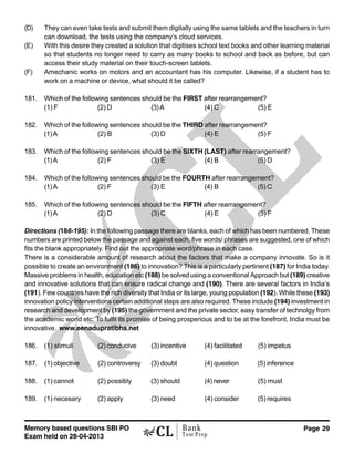 Memory based questions SBI PO
Exam held on 28-04-2013
Page 29Bank
Test Prep
(D) They can even take tests and submit them digitally using the same tablets and the teachers in turn
can download, the tests using the company’s cloud services.
(E) With this desire they created a solution that digitises school text books and other learning material
so that students no longer need to carry as many books to school and back as before, but can
access their study material on their touch-screen tablets.
(F) Amechanic works on motors and an accountant has his computer. Likewise, if a student has to
work on a machine or device, what should it be called?
181. Which of the following sentences should be the FIRST after rearrangement?
(1) F (2) D (3)A (4) C (5) E
182. Which of the following sentences should be the THIRD after rearrangement?
(1)A (2) B (3) D (4) E (5) F
183. Which of the following sentences should be the SIXTH (LAST) after rearrangement?
(1)A (2) F (3) E (4) B (5) D
184. Which of the following sentences should be the FOURTH after rearrangement?
(1)A (2) F (3) E (4) B (5) C
185. Which of the following sentences should be the FIFTH after rearrangement?
(1)A (2) D (3) C (4) E (5) F
Directions (186-195): In the following passage there are blanks, each of which has been numbered. These
numbers are printed below the passage and against each, five words/ phrases are suggested, one of which
fits the blank appropriately. Find out the appropriate word/phrase in each case.
There is a considerable amount of research about the factors that make a company innovate. So is it
possible to create an environment (186) to innovation? This is a particularly pertinent (187) for India today.
Massive problems in health, education etc (188) be solved using a conventional Approach but (189) creative
and innovative solutions that can ensure radical change and (190). There are several factors in India’s
(191). Few countries have the rich diversity that India or its large, young population (192). While these (193)
innovation policy interventions certain additional steps are also required. These include (194) investment in
research and development by (195) the government and the private sector, easy transfer of technolgy from
the academic world etc. To fulfil its promise of being prosperious and to be at the forefront, India must be
innovative. www.eenadupratibha.net
186. (1) stimuli (2) conducive (3) incentive (4) facilitated (5) impetus
187. (1) objective (2) controversy (3) doubt (4) question (5) inference
188. (1) cannot (2) possibly (3) should (4)never (5) must
189. (1) necesary (2) apply (3) need (4) consider (5) requires
 