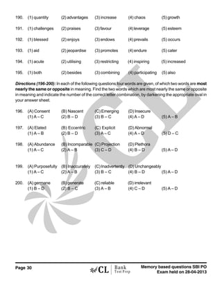 Page 30 Memory based questions SBI PO
Exam held on 28-04-2013
Bank
Test Prep
190. (1) quantity (2) advantages (3) increase (4) chaos (5) growth
191. (1) challenges (2) praises (3)favour (4)leverage (5) esteem
192. (1) blessed (2) enjoys (3) endows (4) prevails (5) occurs
193. (1) aid (2) jeopardise (3) promotes (4) endure (5) cater
194. (1) acute (2) utilising (3) restricting (4) inspiring (5) increased
195. (1) both (2) besides (3) combining (4) participating (5) also
Directions (196-200): In each of the following questions four words are given, of which two words are most
nearly the same or opposite in meaning. Find the two words which are most nearly the same or opposite
in meaning and indicate the number of the correct letter combination, by darkening the appropriate oval in
your answer sheet.
196. (A) Consent (B) Nascent (C) Emerging (D) Insecure
(1) A – C (2) B – D (3) B – C (4) A – D (5) A – B
197. (A) Elated (B) Eccentric (C) Explicit (D) Abnormal
(1) A – B (2) B – D (3) A – C (4) A – D (5) D – C
198. (A) Abundance (B) Incomparable (C) Projection (D) Plethora
(1) A – C (2) A – B (3) C – D (4) B – D (5) A – D
199. (A) Purposefully (B) Inaccurately (C) Inadvertently (D) Unchangeably
(1) A – C (2) A – B (3) B – C (4) B – D (5) A – D
200. (A) germane (B) generate (C) reliable (D) irrelevant
(1) B – D (2) B – C (3) A – B (4) C – D (5) A – D
 