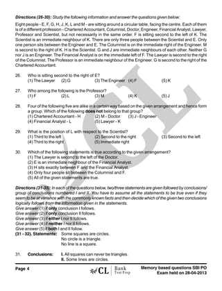 Page 4 Memory based questions SBI PO
Exam held on 28-04-2013
Bank
Test Prep
Directions (26-30): Study the following information and answer the questions given below:
Eight people - E, F, G, H, J, K, L and M - are sitting around a circular table, facing the centre. Each of them
is of a different profession - Chartered Accountant, Columnist, Doctor, Engineer, Financial Analyst, Lawyer,
Professor and Scientist, but not necessarily in the same order. F is sitting second to the left of K. The
Scientist is an immediate neighbour of K. There are only three people between the Scientist and E. Only
one person sits between the Engineer and E. The Columnist is on the immediate right of the Engineer. M
is second to the right of K. H is the Scientist. G and J are immediate neighbours of each other. Neither G
nor J is an Engineer. The Financial Analyst is on the immediate left of F. The Lawyer is second to the right
of the Columnist. The Professor is an immediate neighbour of the Engineer. G is second to the right of the
Chartered Accountant.
26. Who is sitting second to the right of E?
(1) The Lawyer (2) G (3) The Engineer (4) F (5) K
27. Who among the following is the Professor?
(1) F (2) L (3) M (4) K (5) J
28. Four of the following five are alike in a certain way based on the given arrangement and hence form
a group. Which of the following does not belong to that group?
(1) Chartered Accountant - H (2) M - Doctor (3) J - Engineer
(4) Financial Analyst - L (5) Lawyer - K
29. What is the position of L with respect to the Scientist?
(1) Third to the left (2) Second to the right (3) Second to the left
(4) Third to the right (5) Immediate right
30. Which of the following statements is true according to the given arrangement?
(1) The Lawyer is second to the left of the Doctor.
(2) E is an immediate neighbour of the Financial Analyst.
(3) H sits exactly between F and the Financial Analyst.
(4) Only four people sit between the Columnist and F.
(5) All of the given statements are true.
Directions (31-35): In each of the questions below, two/three statements are given followed by conclusions/
group of conclusions numbered I and II. You have to assume all the statements to be true even if they
seem to be at variance with the commonly known facts and then decide which of the given two conclusions
logically follows from the information given in the statements.
Give answer (1) if only conclusion I follows.
Give answer (2) if only conclusion II follows.
Give answer (3) if either I nor II follows.
Give answer (4) if neither I nor II follows.
Give answer (5) if both I and II follow.
(31 - 32). Statements: Some squares are circles.
No circle is a triangle.
No line is a square.
31. Conclusions: I. All squares can never be triangles.
II. Some lines are circles.
 