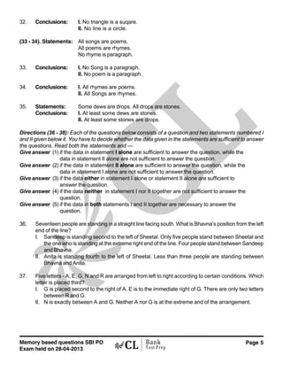 Memory based questions SBI PO
Exam held on 28-04-2013
Page 5Bank
Test Prep
32. Conclusions: I. No triangle is a suqare.
II. No line is a circle.
(33 - 34). Statements: All songs are poems.
All poems are rhymes.
No rhyme is paragraph.
33. Conclusions: I. No Song is a paragraph.
II. No poem is a paragraph.
34. Conclusions: I. All rhymes are poems.
II. All Songs are rhymes.
35. Statements: Some dews are drops. All drops are stones.
Conclusions: I. At least some dews are stones.
II. At least some stones are drops.
Directions (36 - 38): Each of the questions below consists of a question and two statements numbered I
and II given below it. You have to decide whether the data given in the statements are sufficient to answer
the questions. Read both the statements and —
Give answer (1) if the data in statement I alone are sufficient to answer the question, while the
data in statement II alone are not sufficient to answer the question.
Give answer (2) if the data in statement II alone are sufficient to answer the question, while the
data in statement I alone are not sufficient to answer the question.
Give answer (3) if the data either in statement I alone or statement II alone are sufficient to
answer the question.
Give answer (4) if the data neither in statement I nor II together are not sufficient to answer the
question.
Give answer (5) if the data in both statements I and II together are necessary to answer the
question.
36. Seventeen people are standing in a straight line facing south. What is Bhavna’s position from the left
end of the line?
I. Sandeep is standing second to the left of Sheetal. Only five people stand between Sheetal and
the one who is standing at the extreme right end of the line. Four people stand between Sandeep
and Bhavna.
II. Anita is standing fourth to the left of Sheetal. Less than three people are standing between
Bhavna and Anita.
37. Five letters - A, E, G, N and R are arranged from left to right according to certain conditions. Which
letter is placed third?
I. G is placed second to the right of A. E is to the immediate right of G. There are only two letters
between R and G.
II. N is exactly between A and G. Neither A nor G is at the extreme and of the arrangement.
 