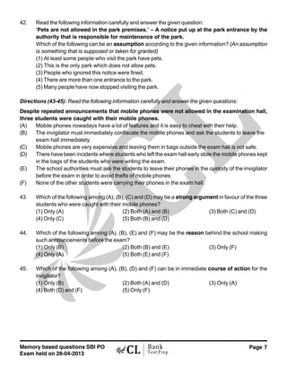 Memory based questions SBI PO
Exam held on 28-04-2013
Page 7Bank
Test Prep
42. Read the following information carefully and answer the given question:
‘Pets are not allowed in the park premises.’ – A notice put up at the park entrance by the
authority that is responsible for maintenance of the park.
Which of the following can be an assumption according to the given information? (An assumption
is something that is supposed or taken for granted)
(1) At least some people who visit the park have pets.
(2) This is the only park which does not allow pets.
(3) People who ignored this notice were fined.
(4) There are more than one entrance to the park.
(5) Many people have now stopped visiting the park.
Directions (43-45): Read the following information carefully and answer the given questions:
Despite repeated announcements that mobile phones were not allowed in the examination hall,
three students were caught with their mobile phones.
(A) Mobile phones nowadays have a lot of features and it is easy to cheat with their help.
(B) The invigilator must immediately confiscate the mobile phones and ask the students to leave the
exam hall immediately.
(C) Mobile phones are very expensive and leaving them in bags outside the exam hall is not safe.
(D) There have been incidents where students who left the exam hall early stole the mobile phones kept
in the bags of the students who were writing the exam.
(E) The school authorities must ask the students to leave their phones in the custody of the invigilator
before the exam in order to avoid thefts of mobile phones.
(F) None of the other students were carrying their phones in the exam hall.
43. Which of the following among (A), (B), (C) and (D) may be a strong argument in favour of the three
students who were caught with their mobile phones?
(1) Only (A) (2) Both (A) and (B) (3) Both (C) and (D)
(4) Only (C) (5) Both (B) and (D)
44. Which of the following among (A), (B), (E) and (F) may be the reason behind the school making
such announcements before the exam?
(1) Only (B) (2) Both (B) and (E) (3) Only (F)
(4) Only (A) (5) Both (E) and (F)
45. Which of the following among (A), (B), (D) and (F) can be in immediate course of action for the
invigilator?
(1) Only (B) (2) Both (A) and (D) (3) Only (A)
(4) Both (D) and (F) (5) Only (F)
 