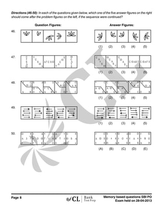 Page 8 Memory based questions SBI PO
Exam held on 28-04-2013
Bank
Test Prep
Directions (46-50): In each of the questions given below, which one of the five answer figures on the right
should come after the problem figures on the left, if the sequence were continued?
Question Figures: Answer Figures:
46.
(1) (2) (3) (4) (5)
47. C
T
S
∆
T
C
S
∆
∆T C S
S
C
∆
T
C
∆
T
S
S
T
∆
C
C
∆
S
T T
S
∆
C
C ∆S T C ∆ ST
(1) (2) (3) (4) (5)
48. C B ∆
∆
∆
∆
B B
B B
∆ C
C
C
C
O O
O
O
×
××
×
×O
∆
B O
C× C C C
CO O OB B
∆ ∆
∆× × ×
∆
×
B O
B
(1) (2) (3) (4) (5)
49.
(1) (2) (3) (4) (5)
50.
3 T
z x
8
∆
∆z
T 8
x O
∆
∆
∆x x
x
T T
z
zz 8 8
8
O O
O
S
z O
S∆ x
8
O
S z
8
∆x
xO
S
∆
z
8
O
x
S8
z ∆ x
z
∆
B O
8
(A) (B) (C) (D) (E)
 