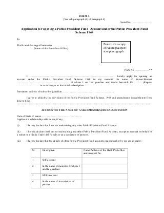 FORM A
[See sub paragraph (1) of paragraph 4]
Serial No……………………
Application for opening a Public Provident Fund Account under the Public Provident Fund
Scheme 1968
To
The Branch Manager/Postmaster
……………… (Name of the Bank/Post Office)
PAN No…………….. **
I, …………………………………………………………………………………… hereby apply for opening an
account under the Public Provident Fund Scheme 1968 in my name/in the name of Kumar/Kumari
………………………………………………….. of whom I am the guardian and tender herewith Rs………. (Rupees
…………………….. in cash/cheque as the initial subscription.
Permanent address of subscriber/guardian ………………………………………………….
I agree to abide by the provisions of the Public Provident Fund Scheme, 1968 and amendments issued thereto from
time to time.
-------------------------------------------------------------------------------------------------------------------------------------------------------
ACCOUNT IN THE NAME OF A SELF/MINOR(S)/HUF/ASSOCIATION
Date of Birth of minor ………………………………………
Applicant’s relationship with minor, if any
(i) I hereby declare that I am not maintaining any other Public Provident Fund Account
(ii) I hereby declare that I am not maintaining any other Public Provident Fund Account, except an account on behalf of
a minor or a Hindu Undivided Family or an association of persons.
(iii) I hereby declare that the details of other Public Provident Fund accounts opened earlier by me are as under :-
Sl Description Name/Address of the Bank/Post office
and Account No.
1 Self account
2 In the name of minor(s) of whom I
am the guardian
3 HUF Account
4 In the name of Association of
persons
Paste here a copy
of recent passport
size photograph
 