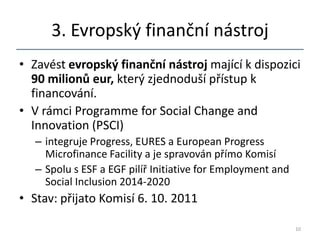 3. Evropský finanční nástroj
• Zavést evropský finanční nástroj mající k dispozici
  90 milionů eur, který zjednoduší přístup k
  financování.
• V rámci Programme for Social Change and
  Innovation (PSCI)
   – integruje Progress, EURES a European Progress
     Microfinance Facility a je spravován přímo Komisí
   – Spolu s ESF a EGF pilíř Initiative for Employment and
     Social Inclusion 2014-2020
• Stav: přijato Komisí 6. 10. 2011

                                                             10
 