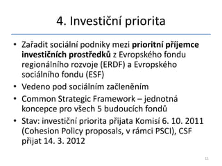 4. Investiční priorita
• Zařadit sociální podniky mezi prioritní příjemce
  investičních prostředků z Evropského fondu
  regionálního rozvoje (ERDF) a Evropského
  sociálního fondu (ESF)
• Vedeno pod sociálním začleněním
• Common Strategic Framework – jednotná
  koncepce pro všech 5 budoucích fondů
• Stav: investiční priorita přijata Komisí 6. 10. 2011
  (Cohesion Policy proposals, v rámci PSCI), CSF
  přijat 14. 3. 2012
                                                         11
 