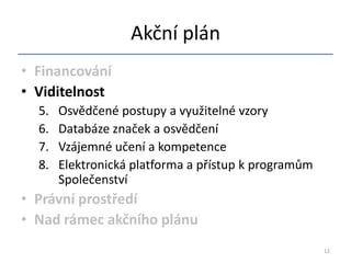 Akční plán
• Financování
• Viditelnost
  5.   Osvědčené postupy a využitelné vzory
  6.   Databáze značek a osvědčení
  7.   Vzájemné učení a kompetence
  8.   Elektronická platforma a přístup k programům
       Společenství
• Právní prostředí
• Nad rámec akčního plánu
                                                      12
 