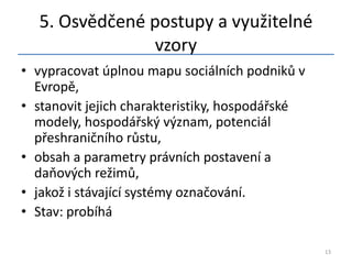 5. Osvědčené postupy a využitelné
                vzory
• vypracovat úplnou mapu sociálních podniků v
  Evropě,
• stanovit jejich charakteristiky, hospodářské
  modely, hospodářský význam, potenciál
  přeshraničního růstu,
• obsah a parametry právních postavení a
  daňových režimů,
• jakož i stávající systémy označování.
• Stav: probíhá

                                                 13
 