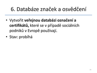 6. Databáze značek a osvědčení
• Vytvořit veřejnou databázi označení a
  certifikátů, které se v případě sociálních
  podniků v Evropě používají.
• Stav: probíhá




                                               14
 