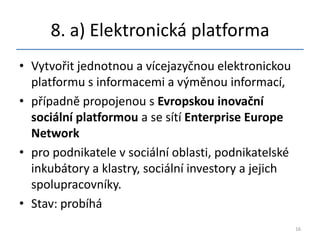8. a) Elektronická platforma
• Vytvořit jednotnou a vícejazyčnou elektronickou
  platformu s informacemi a výměnou informací,
• případně propojenou s Evropskou inovační
  sociální platformou a se sítí Enterprise Europe
  Network
• pro podnikatele v sociální oblasti, podnikatelské
  inkubátory a klastry, sociální investory a jejich
  spolupracovníky.
• Stav: probíhá
                                                      16
 