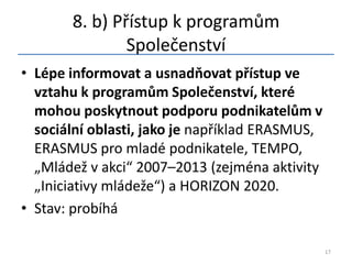 8. b) Přístup k programům
               Společenství
• Lépe informovat a usnadňovat přístup ve
  vztahu k programům Společenství, které
  mohou poskytnout podporu podnikatelům v
  sociální oblasti, jako je například ERASMUS,
  ERASMUS pro mladé podnikatele, TEMPO,
  „Mládež v akci“ 2007–2013 (zejména aktivity
  „Iniciativy mládeže“) a HORIZON 2020.
• Stav: probíhá

                                                 17
 