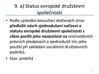 9. a) Status evropské družstevní
               společnosti
• Podle výsledků konzultací dotčených stran
  předložit návrh zjednodušení nařízení o
  statutu evropské družstevní společnosti s
  cílem posílit jeho nezávislost na vnitrostátních
  právních předpisech a zjednodušit tím jeho
  použití při zakládání sociálních družstevních
  podniků.
• Stav: probíhá

                                                 19
 