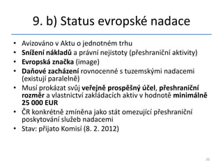 9. b) Status evropské nadace
• Avizováno v Aktu o jednotném trhu
• Snížení nákladů a právní nejistoty (přeshraniční aktivity)
• Evropská značka (image)
• Daňové zacházení rovnocenné s tuzemskými nadacemi
  (existují paralelně)
• Musí prokázat svůj veřejně prospěšný účel, přeshraniční
  rozměr a vlastnictví zakládacích aktiv v hodnotě minimálně
  25 000 EUR
• ČR konkrétně zmíněna jako stát omezující přeshraniční
  poskytování služeb nadacemi
• Stav: přijato Komisí (8. 2. 2012)


                                                           20
 