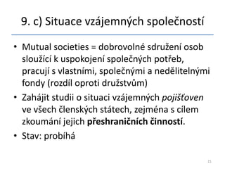 9. c) Situace vzájemných společností
• Mutual societies = dobrovolné sdružení osob
  sloužící k uspokojení společných potřeb,
  pracují s vlastními, společnými a nedělitelnými
  fondy (rozdíl oproti družstvům)
• Zahájit studii o situaci vzájemných pojišťoven
  ve všech členských státech, zejména s cílem
  zkoumání jejich přeshraničních činností.
• Stav: probíhá

                                                21
 