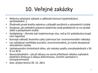 10. Veřejné zakázky
• Reforma veřejných zakázek a udělování koncesí (zjednodušení,
  zprůhlednění…)
• Zhodnotit prvek kvality zejména v případě sociálních a zdravotních služeb
• Studovat, jak zohlednit pracovní podmínky osob podílejících se na výrobě
  zboží a poskytování služeb
• Goldplating – členský stát implementuje více, než je EU požadováno (např.
  více regulace)
• Koncept nákladů životního cyklu (zahrnout lze i environmentální náklady)
• Lze vyžadovat certifikáty (sociální, environmentální), je nutné akceptovat
  ekvivalentní značky
• Upřednostnění chráněných dílen, ale redukce podílu znevýhodněných z 50
  % na 30 %
• Neznevýhodnění – jak při důrazu na rovné příležitosti někoho zvýhodnit
  (dodržení Smlouvy o zákazu diskriminace, rovném zacházení a
  transparentnosti)
• Stav: přijato Komisí 20. 12. 2011

                                                                           22
 